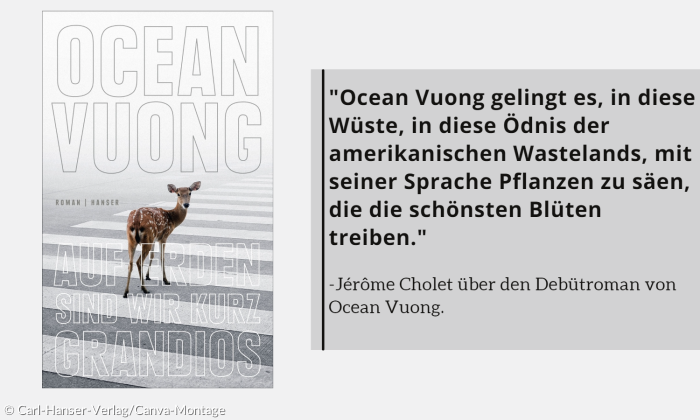 "Ocean Vuong gelingt es, in diese Wüste, in diese Ödnis der amerikanischen Wastelands, mit seiner Sprache Pflanzen zu säen, die die schönsten Blüten treiben."