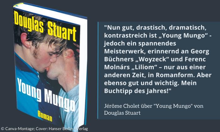 Jérôme Cholet über "Young Mungo" von Douglas Stuart: "Nun gut, drastisch, dramatisch, kontrastreich ist „Young Mungo“ - jedoch ein spannendes Meisterwerk, erinnernd an Georg Büchners „Woyzeck“ und Ferenc Molnárs „Liliom“ – nur aus einer anderen Zeit, in Romanform. Aber ebenso gut und wichtig. Mein Buchtipp des Jahres!"