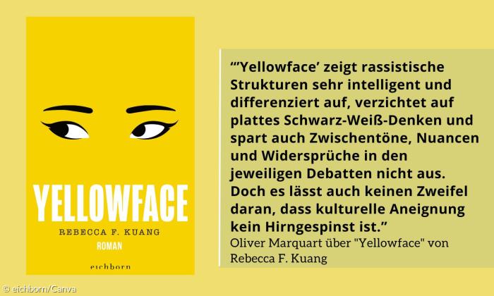 Zitat: "'Yellowface zeigt rassistische Strukturen sehr intelligent und differenziert auf, verzichtet auf plattes Schwarz-Weiß-Denken und spart auch Zwischentöne, Nuancen und Widersprüche in den jeweiligen Debatten nicht aus"