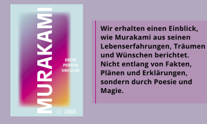 Auf der linken Seite des Gesamtbildes ist ein Buchcover zu sehen. Der Name des Autors Murakami verläuft von oben nach unten langgezogen. Am rechten Rand steht zentriert und klein daneben der Titel "Erste Person Singular". Auf der zweiten Hälfte ist folgendes Zitat "Wir erhalten einen Einblick, wie Murakami aus seinen Lebenserfahrungen, Träumen und Wünschen berichtet. Nicht entlang von Fakten, Plänen und Erklärungen, sondern durch Poesie und Magie."